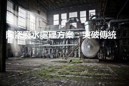 陶瓷廢水處理方案：突破傳統(tǒng)工藝的創(chuàng)新之路？